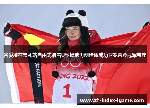 谷爱凌在崇礼站自由式滑雪U型场地再创佳绩成功卫冕荣登冠军宝座