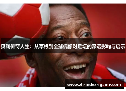 贝利传奇人生：从草根到全球偶像对足坛的深远影响与启示