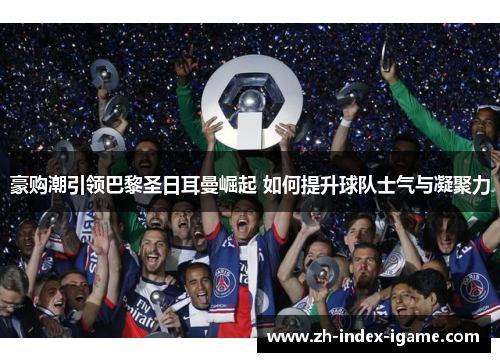 豪购潮引领巴黎圣日耳曼崛起 如何提升球队士气与凝聚力