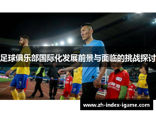 足球俱乐部国际化发展前景与面临的挑战探讨 足球俱乐部国际化发展前景与面临的挑战探讨