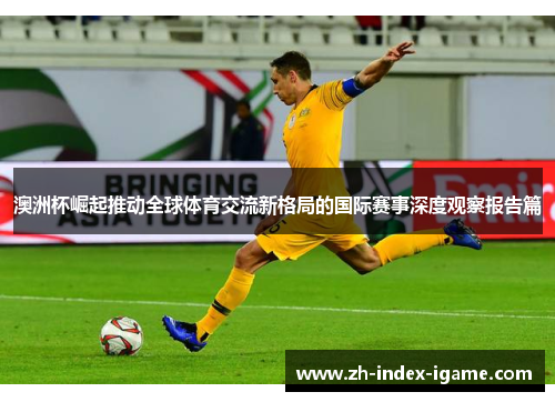 澳洲杯崛起推动全球体育交流新格局的国际赛事深度观察报告篇 澳洲杯崛起推动全球体育交流新格局的国际赛事深度观察报告篇