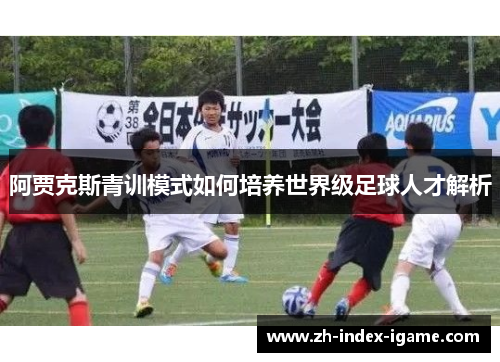 阿贾克斯青训模式如何培养世界级足球人才解析 阿贾克斯青训模式如何培养世界级足球人才解析
