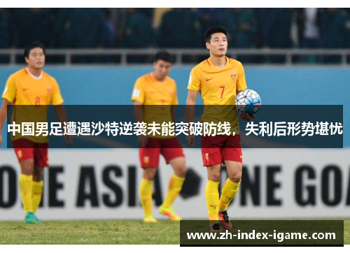 中国男足遭遇沙特逆袭未能突破防线，失利后形势堪忧