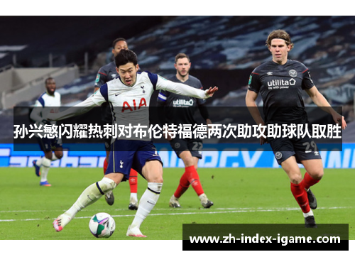 孙兴慜闪耀热刺对布伦特福德两次助攻助球队取胜 孙兴慜闪耀热刺对布伦特福德两次助攻助球队取胜