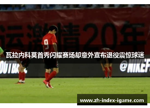 瓦拉内科莫首秀闪耀赛场却意外宣布退役震惊球迷