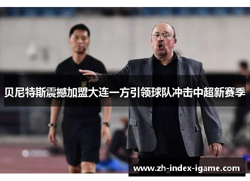 贝尼特斯震撼加盟大连一方引领球队冲击中超新赛季