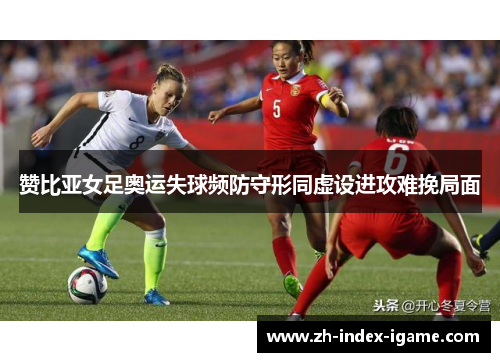 赞比亚女足奥运失球频防守形同虚设进攻难挽局面