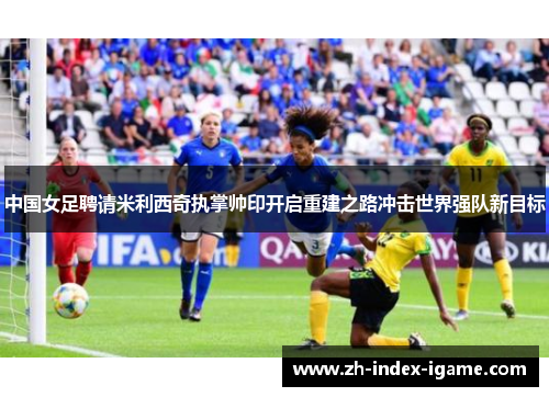 中国女足聘请米利西奇执掌帅印开启重建之路冲击世界强队新目标