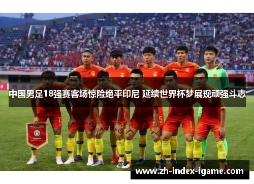 中国男足18强赛客场惊险绝平印尼 延续世界杯梦展现顽强斗志