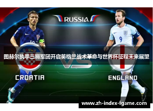 图赫尔执掌三狮军团开启英格兰战术革命与世界杯征程未来展望